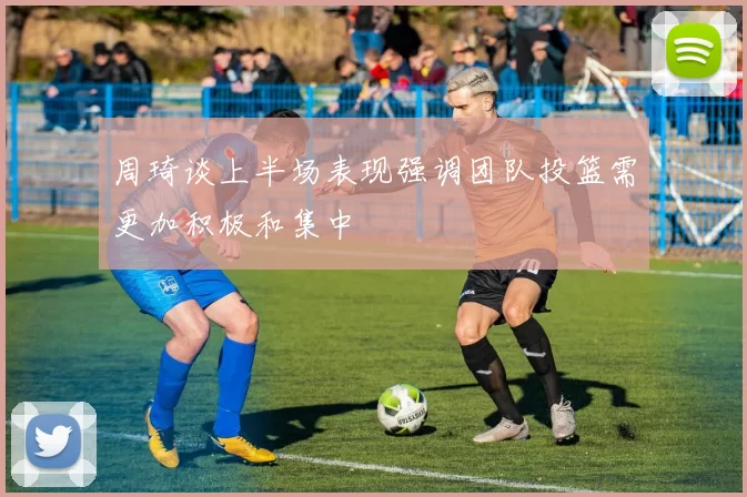周琦谈上半场表现强调团队投篮需更加积极和集中