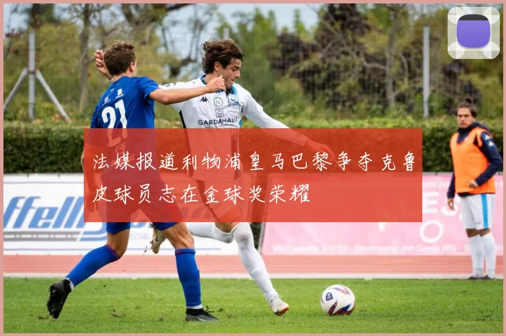 法媒报道利物浦皇马巴黎争夺克鲁皮球员志在金球奖荣耀